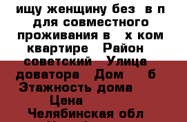 ищу женщину без  в/п для совместного проживания в 2-х ком квартире › Район ­ советский › Улица ­ доватора › Дом ­ 34б › Этажность дома ­ 9 › Цена ­ 7 000 - Челябинская обл., Челябинск г. Недвижимость » Квартиры аренда   . Челябинская обл.,Челябинск г.